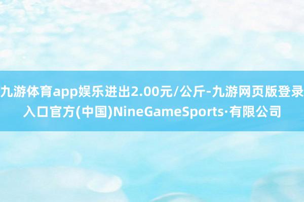 九游体育app娱乐进出2.00元/公斤-九游网页版登录入口官方(中国)NineGameSports·有限公司