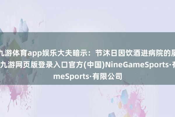 九游体育app娱乐大夫暗示：节沐日因饮酒进病院的屡见不鲜-九游网页版登录入口官方(中国)NineGameSports·有限公司
