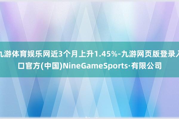 九游体育娱乐网近3个月上升1.45%-九游网页版登录入口官方(中国)NineGameSports·有限公司