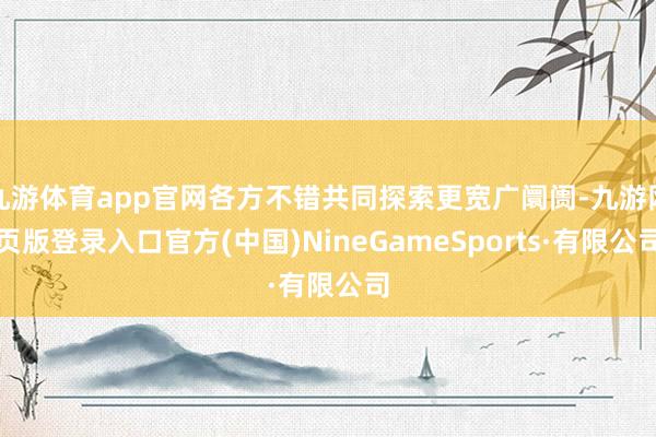 九游体育app官网各方不错共同探索更宽广阛阓-九游网页版登录入口官方(中国)NineGameSports·有限公司