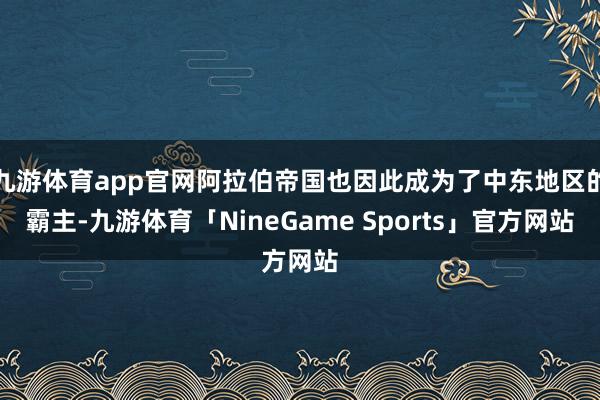 九游体育app官网阿拉伯帝国也因此成为了中东地区的霸主-九游体育「NineGame Sports」官