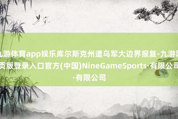 九游体育app娱乐库尔斯克州遭乌军大边界报复-九游网页版登录入口官方(中国)NineGameSports·有限公司