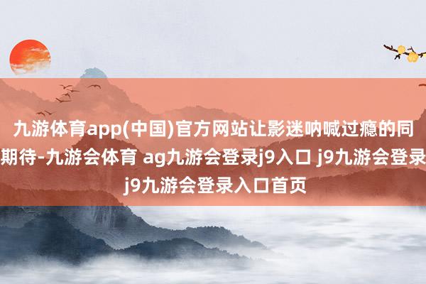 九游体育app(中国)官方网站让影迷呐喊过瘾的同期也倍加期待-九游会体育 ag九游会登录j9入口 j