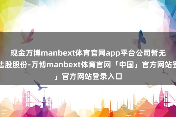 现金万博manbext体育官网app平台公司暂无其他限售股股份-万博manbext体育官网「中国」官