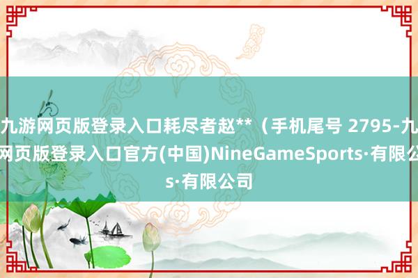 九游网页版登录入口耗尽者赵**（手机尾号 2795-九游网页版登录入口官方(中国)NineGameSports·有限公司