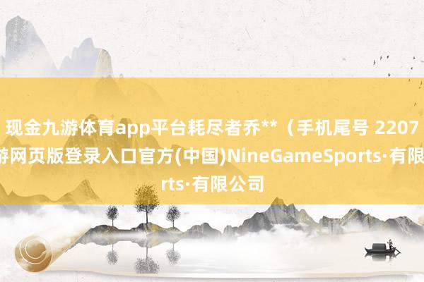 现金九游体育app平台耗尽者乔**（手机尾号 2207-九游网页版登录入口官方(中国)NineGameSports·有限公司