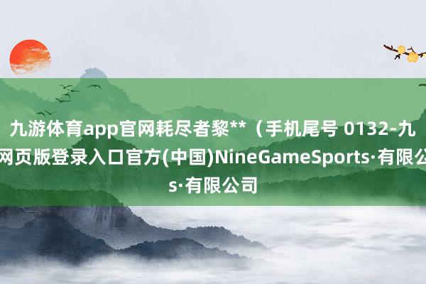 九游体育app官网耗尽者黎**（手机尾号 0132-九游网页版登录入口官方(中国)NineGameSports·有限公司