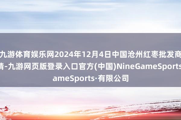 九游体育娱乐网2024年12月4日中国沧州红枣批发商场价钱行情-九游网页版登录入口官方(中国)NineGameSports·有限公司