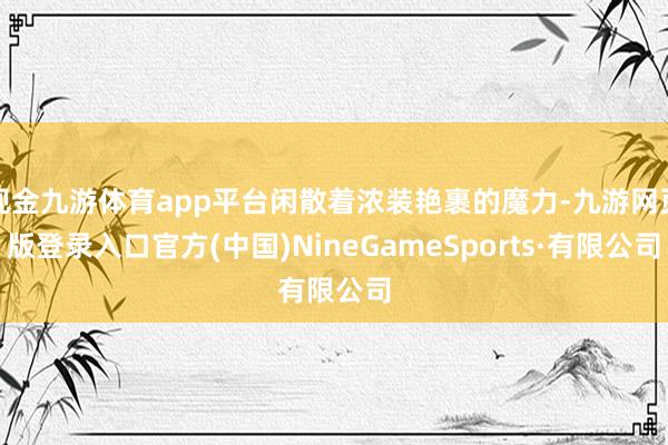 现金九游体育app平台闲散着浓装艳裹的魔力-九游网页版登录入口官方(中国)NineGameSports·有限公司