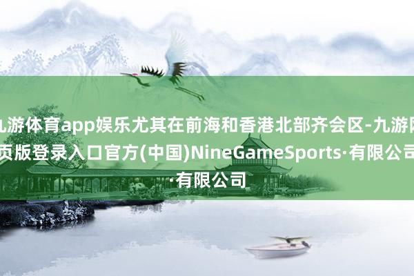 九游体育app娱乐尤其在前海和香港北部齐会区-九游网页版登录入口官方(中国)NineGameSports·有限公司