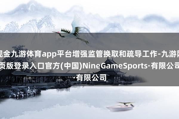 现金九游体育app平台增强监管换取和疏导工作-九游网页版登录入口官方(中国)NineGameSports·有限公司