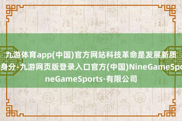 九游体育app(中国)官方网站　　科技革命是发展新质分娩力的核心身分-九游网页版登录入口官方(中国)NineGameSports·有限公司