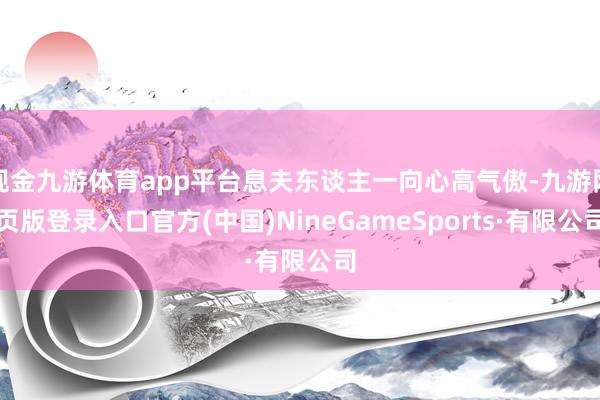 现金九游体育app平台息夫东谈主一向心高气傲-九游网页版登录入口官方(中国)NineGameSports·有限公司