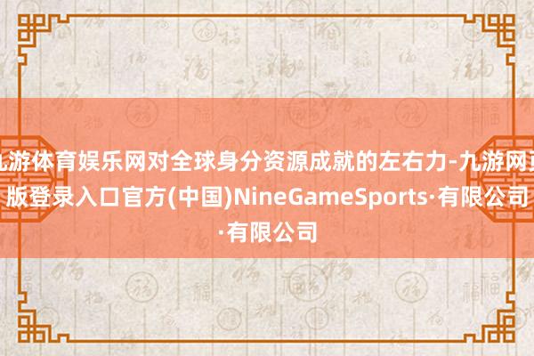 九游体育娱乐网对全球身分资源成就的左右力-九游网页版登录入口官方(中国)NineGameSports·有限公司