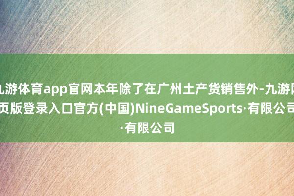 九游体育app官网本年除了在广州土产货销售外-九游网页版登录入口官方(中国)NineGameSports·有限公司