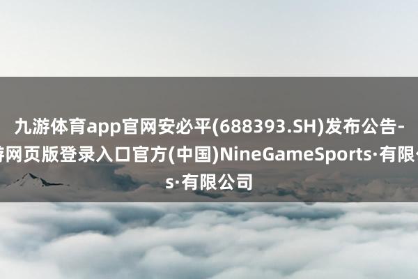 九游体育app官网安必平(688393.SH)发布公告-九游网页版登录入口官方(中国)NineGam