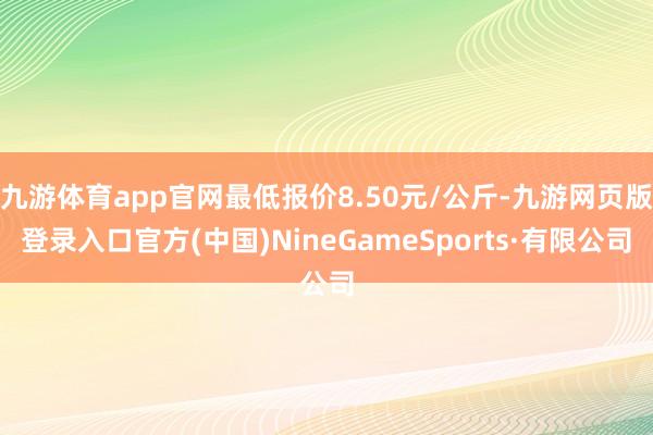 九游体育app官网最低报价8.50元/公斤-九游网页版登录入口官方(中国)NineGameSports·有限公司