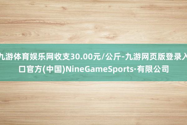 九游体育娱乐网收支30.00元/公斤-九游网页版登录入口官方(中国)NineGameSports·有限公司