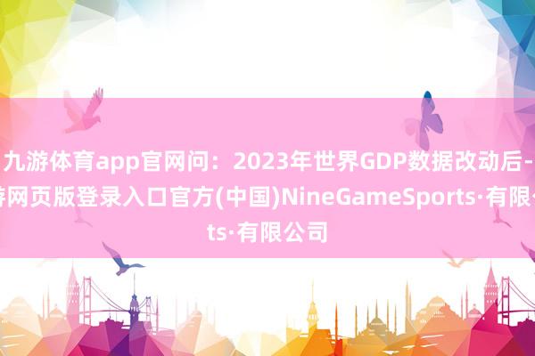 九游体育app官网问：2023年世界GDP数据改动后-九游网页版登录入口官方(中国)NineGameSports·有限公司