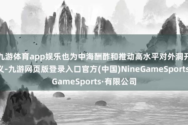 九游体育app娱乐也为中海酬酢和推动高水平对外洞开指明了主义-九游网页版登录入口官方(中国)NineGameSports·有限公司