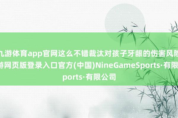 九游体育app官网这么不错裁汰对孩子牙龈的伤害风险-九游网页版登录入口官方(中国)NineGameSports·有限公司