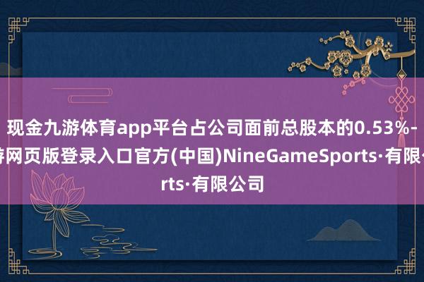 现金九游体育app平台占公司面前总股本的0.53%-九游网页版登录入口官方(中国)NineGameS