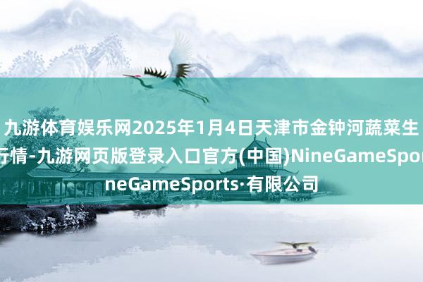 九游体育娱乐网2025年1月4日天津市金钟河蔬菜生意中心价钱行情-九游网页版登录入口官方(中国)NineGameSports·有限公司