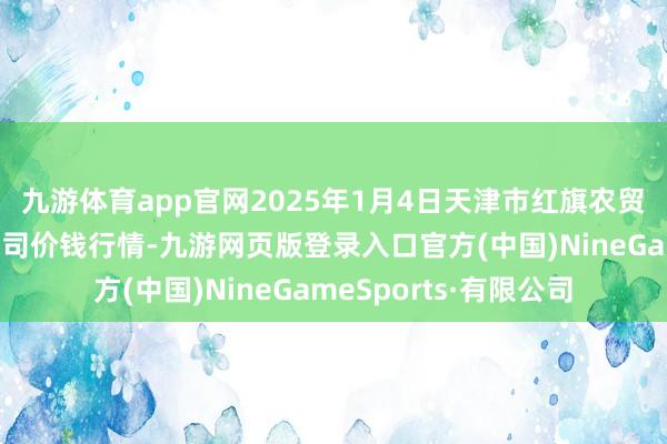 九游体育app官网2025年1月4日天津市红旗农贸轮廓批发市集有限公司价钱行情-九游网页版登录入口官方(中国)NineGameSports·有限公司