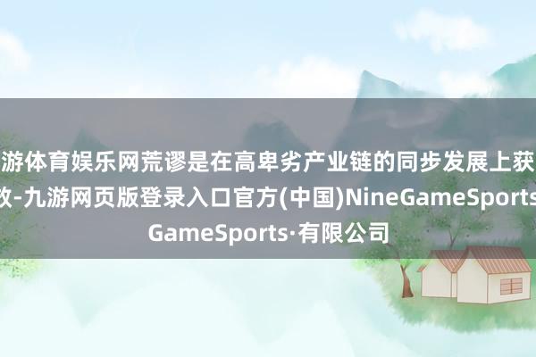 九游体育娱乐网荒谬是在高卑劣产业链的同步发展上获取了显耀成效-九游网页版登录入口官方(中国)NineGameSports·有限公司