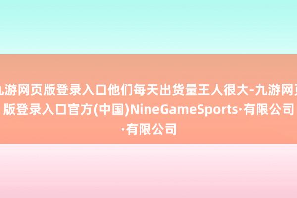 九游网页版登录入口他们每天出货量王人很大-九游网页版登录入口官方(中国)NineGameSports