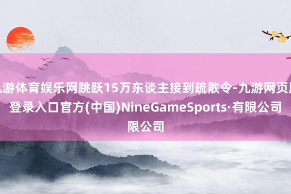 九游体育娱乐网跳跃15万东谈主接到疏散令-九游网页版登录入口官方(中国)NineGameSports·有限公司
