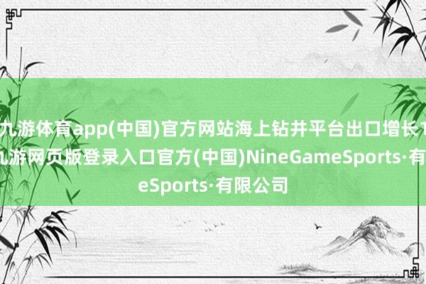 九游体育app(中国)官方网站海上钻井平台出口增长1.2倍-九游网页版登录入口官方(中国)NineGameSports·有限公司