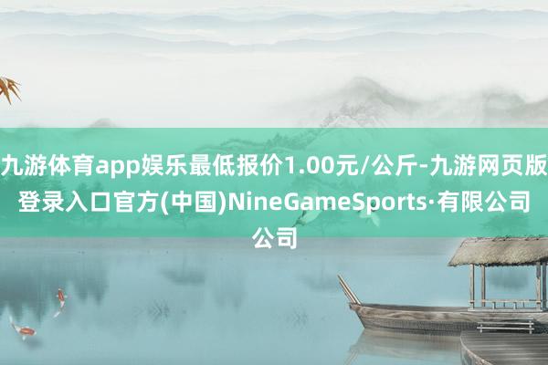 九游体育app娱乐最低报价1.00元/公斤-九游网页版登录入口官方(中国)NineGameSports·有限公司