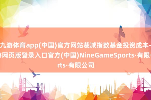 九游体育app(中国)官方网站裁减指数基金投资成本-九游网页版登录入口官方(中国)NineGameSports·有限公司
