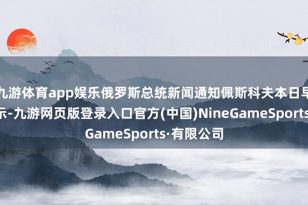 九游体育app娱乐俄罗斯总统新闻通知佩斯科夫本日早些时候暗示-九游网页版登录入口官方(中国)NineGameSports·有限公司