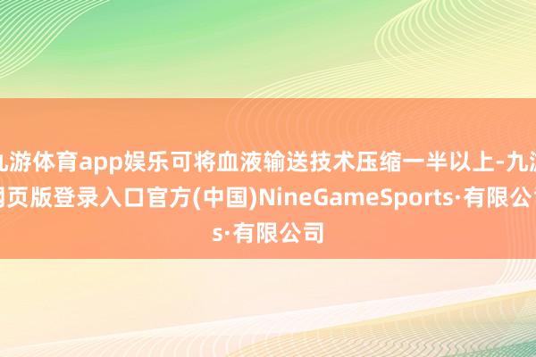 九游体育app娱乐可将血液输送技术压缩一半以上-九游网页版登录入口官方(中国)NineGameSpo