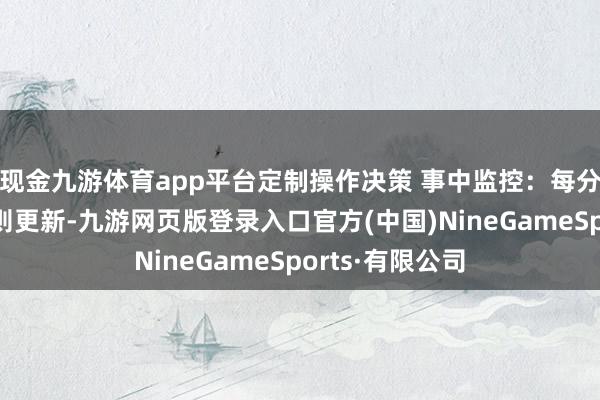 现金九游体育app平台定制操作决策 事中监控：每分钟检测平台轨则更新-九游网页版登录入口官方(中国)NineGameSports·有限公司