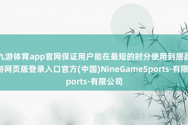 九游体育app官网保证用户能在最短的时分使用到居品-九游网页版登录入口官方(中国)NineGameSports·有限公司