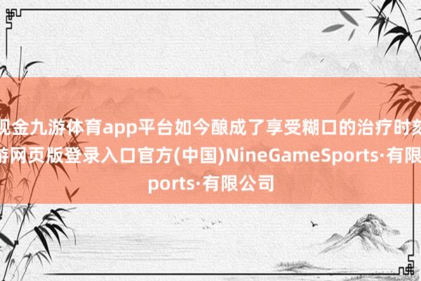 现金九游体育app平台如今酿成了享受糊口的治疗时刻-九游网页版登录入口官方(中国)NineGameSports·有限公司