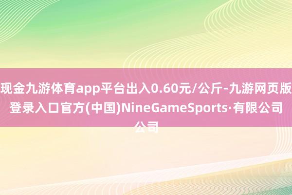 现金九游体育app平台出入0.60元/公斤-九游网页版登录入口官方(中国)NineGameSports·有限公司