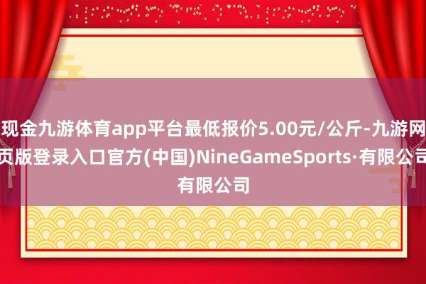 现金九游体育app平台最低报价5.00元/公斤-九游网页版登录入口官方(中国)NineGameSports·有限公司