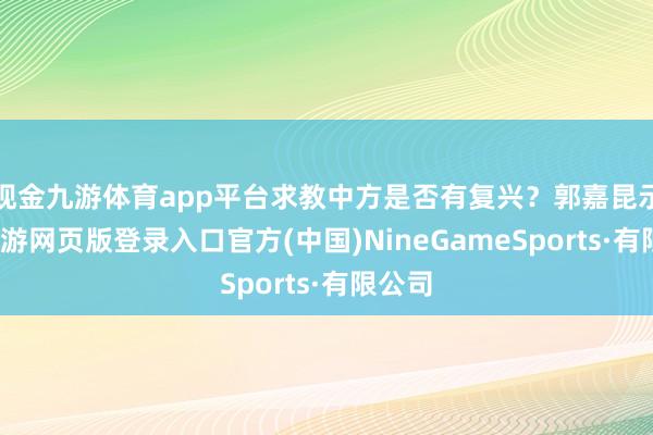 现金九游体育app平台求教中方是否有复兴？郭嘉昆示意-九游网页版登录入口官方(中国)NineGameSports·有限公司