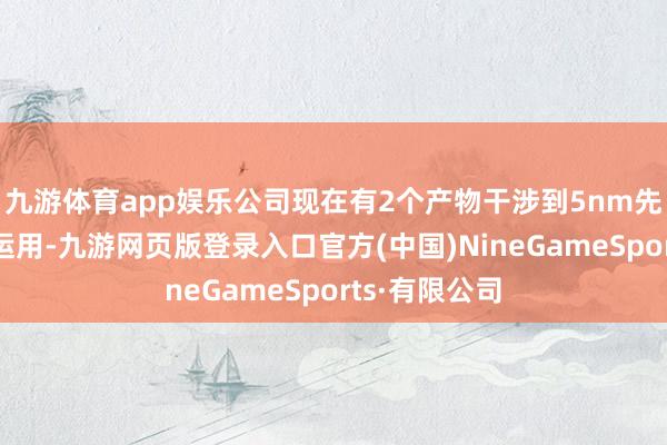 九游体育app娱乐公司现在有2个产物干涉到5nm先进制程工艺运用-九游网页版登录入口官方(中国)NineGameSports·有限公司