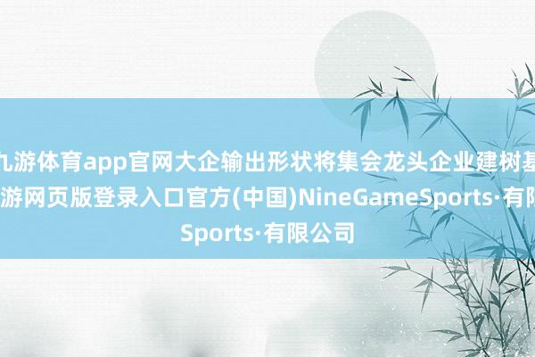 九游体育app官网大企输出形状将集会龙头企业建树基金-九游网页版登录入口官方(中国)NineGameSports·有限公司