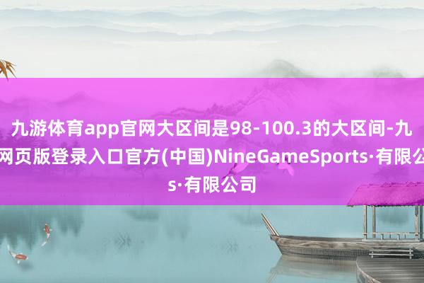 九游体育app官网大区间是98-100.3的大区间-九游网页版登录入口官方(中国)NineGameSports·有限公司