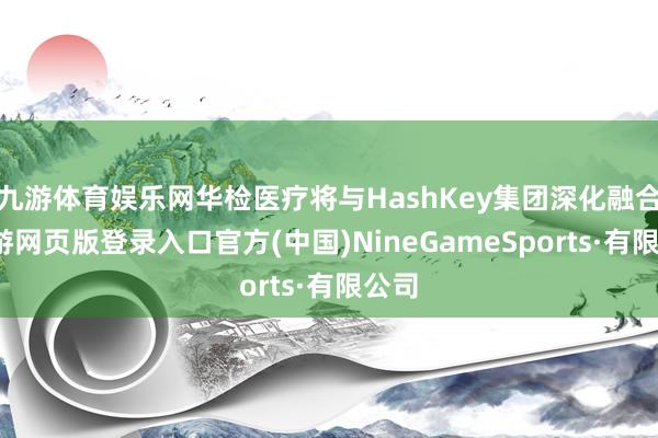 九游体育娱乐网华检医疗将与HashKey集团深化融合-九游网页版登录入口官方(中国)NineGameSports·有限公司