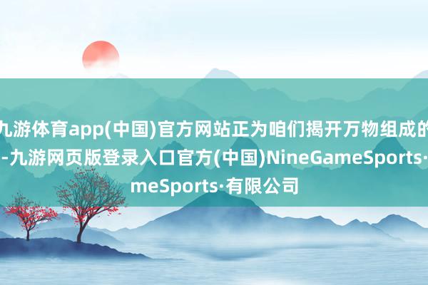 九游体育app(中国)官方网站正为咱们揭开万物组成的终极高明-九游网页版登录入口官方(中国)NineGameSports·有限公司