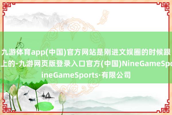 九游体育app(中国)官方网站是刚进文娱圈的时候跟导演滕华涛好上的-九游网页版登录入口官方(中国)NineGameSports·有限公司