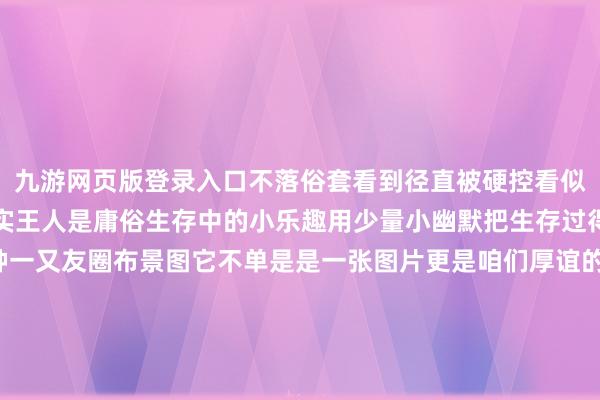 九游网页版登录入口不落俗套看到径直被硬控看似“无厘头”的布景图其实王人是庸俗生存中的小乐趣用少量小幽默把生存过得可可儿爱~非论是哪种一又友圈布景图它不单是是一张图片更是咱们厚谊的委托那些被定格在布景图里的画面王人是时光长河里的点点星光毕竟这里藏着的是咱们经久不思丢失的芳华全记载你的一又友圈布景图是哪一种呢？背后又藏着若何的故事呢？快来评述区共享吧~（封面神气包自取）发布于：北京市-九游网页版登录入