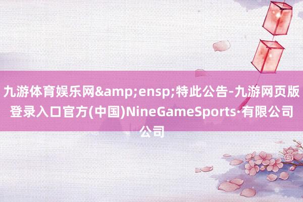 九游体育娱乐网&ensp;特此公告-九游网页版登录入口官方(中国)NineGameSports·有限公司